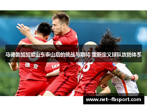 马德鲁加加盟山东泰山后的挑战与期待 重新定义球队攻防体系